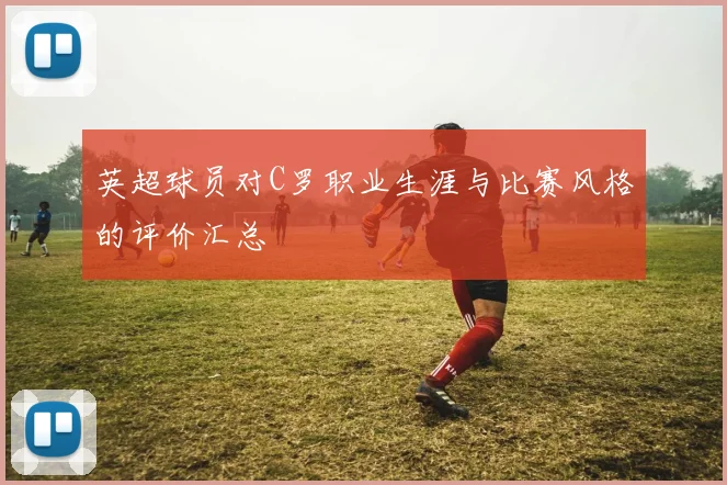 英超球员对C罗职业生涯与比赛风格的评价汇总