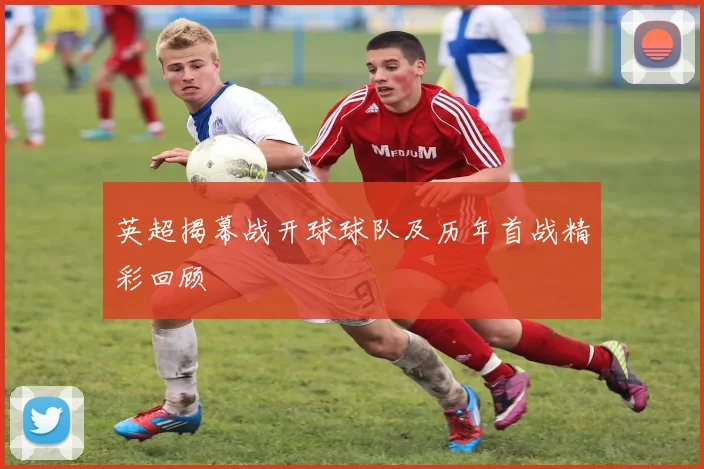 英超揭幕战开球球队及历年首战精彩回顾