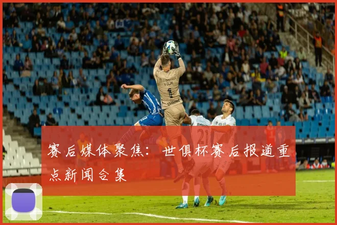 赛后媒体聚焦：世俱杯赛后报道重点新闻合集