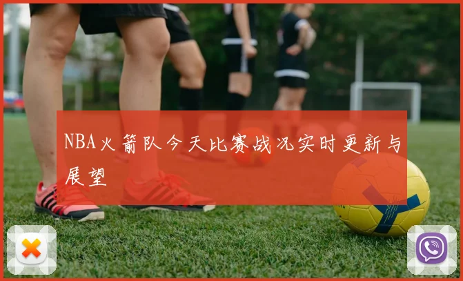 NBA火箭队今天比赛战况实时更新与展望