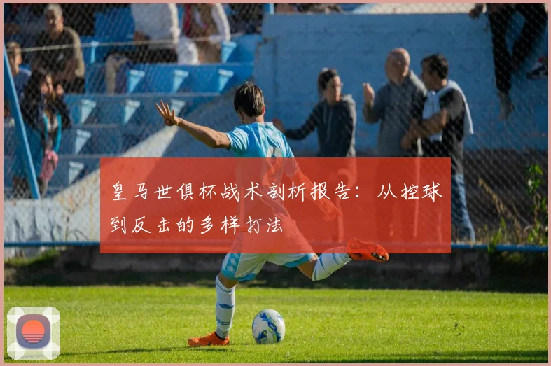 皇马世俱杯战术剖析报告：从控球到反击的多样打法